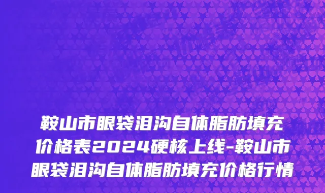 鞍山市眼袋泪沟自体脂肪填充价格表2024硬核上线-鞍山市眼袋泪沟自体脂肪填充价格行情