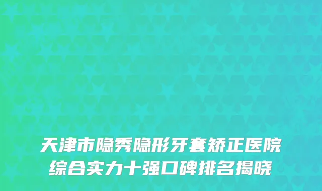 天津市隐秀隐形牙套矫正医院综合实力十强口碑排名揭晓