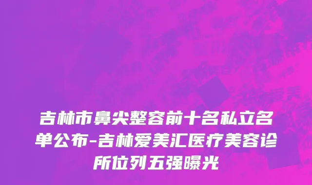 吉林市鼻尖整容前十名私立名单公布-吉林爱美汇医疗美容诊所位列五强曝光