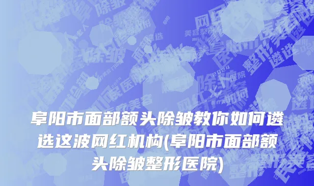 阜阳市面部额头除皱教你如何遴选这波网红机构(阜阳市面部额头除皱整形医院)