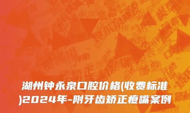 湖州钟永泉口腔价格(收费标准)2024年-附牙齿矫正瘪嘴案例