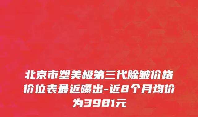北京市塑美极第三代除皱价格价位表最近曝出-近8个月均价为3981元