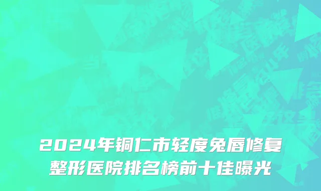 2024年铜仁市轻度兔唇修复整形医院排名榜前十佳曝光