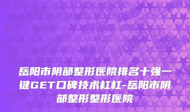 岳阳市阴部整形医院排名十强一键GET口碑技术杠杠-岳阳市阴部整形整形医院