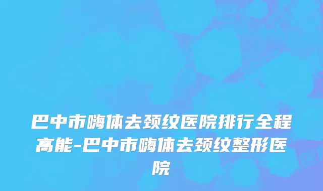 巴中市嗨体去颈纹医院排行全程高能-巴中市嗨体去颈纹整形医院