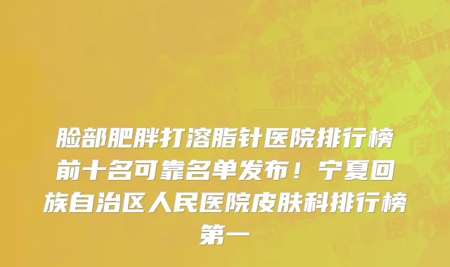 脸部肥胖打溶脂针医院排行榜前十名可靠名单发布!宁夏回族自治区人民医院皮肤科排行榜第一