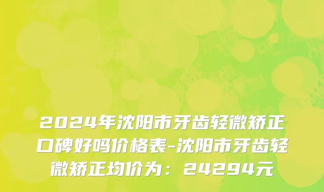 2024年沈阳市牙齿轻微矫正口碑好吗价格表-沈阳市牙齿轻微矫正均价为：24294元