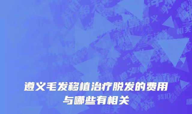 遵义毛发移植治疗脱发的费用与哪些有相关