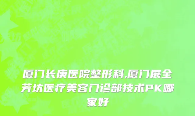 厦门长庚医院整形科,厦门展全芳坊医疗美容门诊部技术PK哪家好