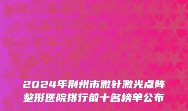 2024年荆州市微针激光点阵整形医院排行前十名榜单公布