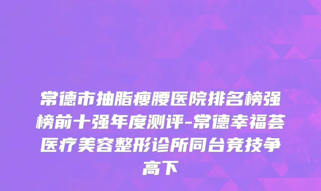 常德市抽脂瘦腰医院排名榜强榜前十强年度测评-常德幸福荟医疗美容整形诊所同台竞技争高下
