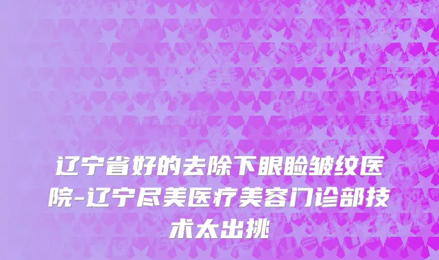 辽宁省好的去除下眼睑皱纹医院-辽宁尽美医疗美容门诊部技术太出挑