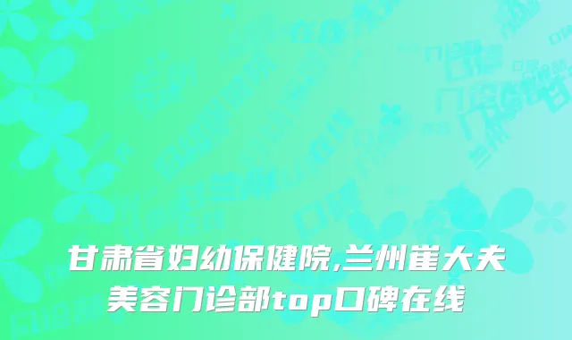 甘肃省妇幼保健院,兰州崔大夫美容门诊部top口碑在线
