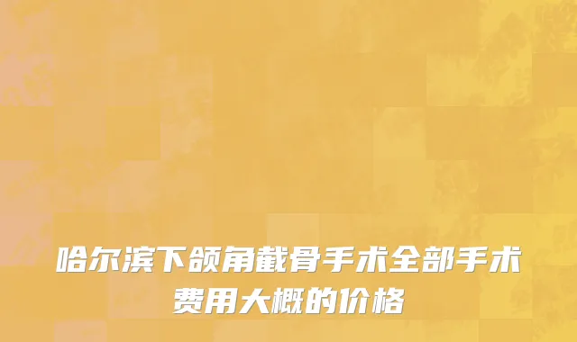 哈尔滨下颌角截骨手术全部手术费用大概的价格