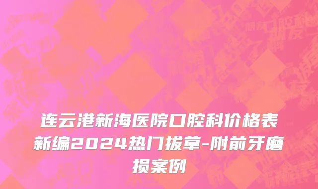 连云港新海医院口腔科价格表新编2024热门拔草-附前牙磨损案例