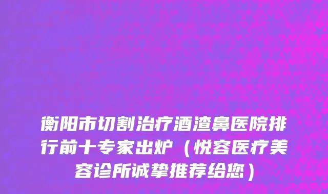 衡阳市切割治疗酒渣鼻医院排行前十专家出炉（悦容医疗美容诊所诚挚推荐给您）