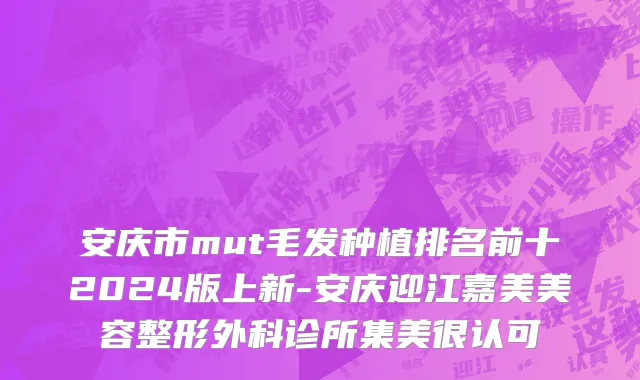 安庆市mut毛发种植排名前十2024版上新-安庆迎江嘉美美容整形外科诊所集美很认可