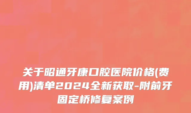 关于昭通牙康口腔医院价格(费用)清单2024全新获取-附前牙固定桥修复案例