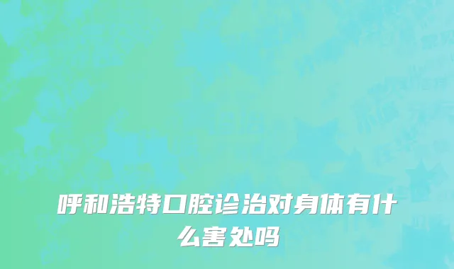 呼和浩特口腔诊治对身体有什么害处吗