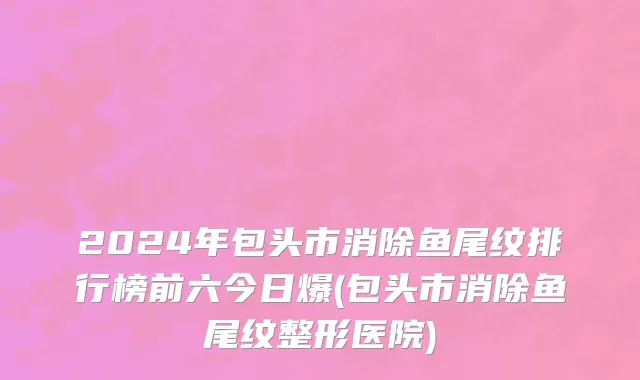 2024年包头市消除鱼尾纹排行榜前六今日爆(包头市消除鱼尾纹整形医院)