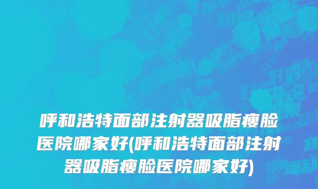 呼和浩特面部注射器吸脂瘦脸医院哪家好(呼和浩特面部注射器吸脂瘦脸医院哪家好)