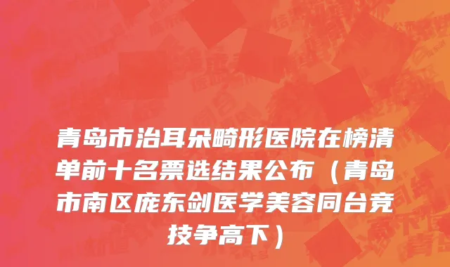 青岛市治耳朵畸形医院在榜清单前十名票选结果公布（青岛市南区庞东剑医学美容同台竞技争高下）