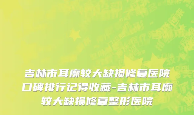 吉林市耳廓较大缺损修复医院口碑排行记得收藏-吉林市耳廓较大缺损修复整形医院