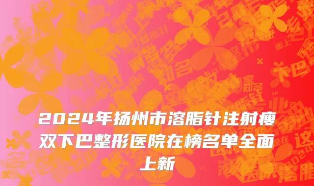 2024年扬州市溶脂针注射瘦双下巴整形医院在榜名单全面上新