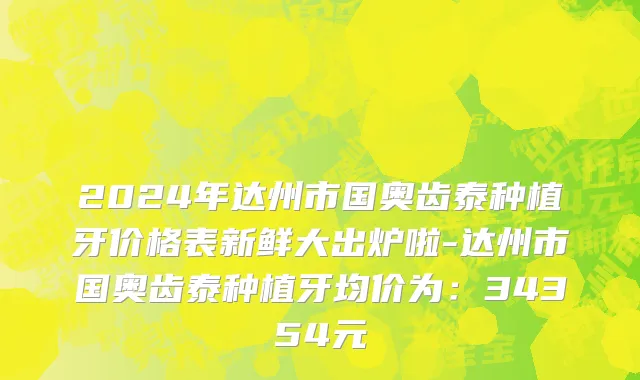 2024年达州市国奥齿泰种植牙价格表新鲜大出炉啦-达州市国奥齿泰种植牙均价为：34354元
