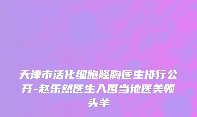 天津市活化细胞隆胸医生排行公开-赵乐然医生入围当地医美领头羊