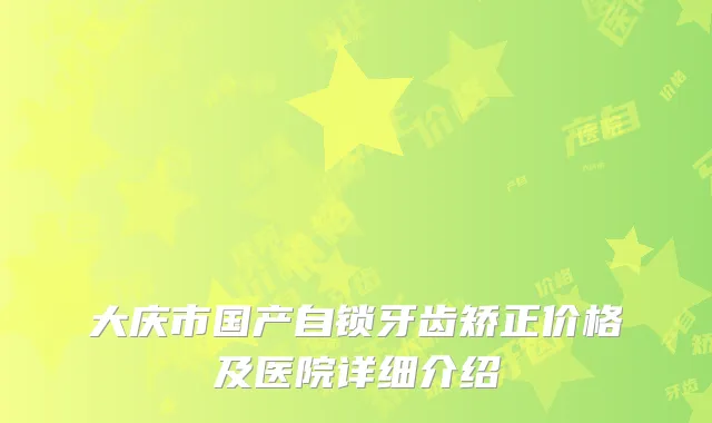 大庆市国产自锁牙齿矫正价格及医院详细介绍