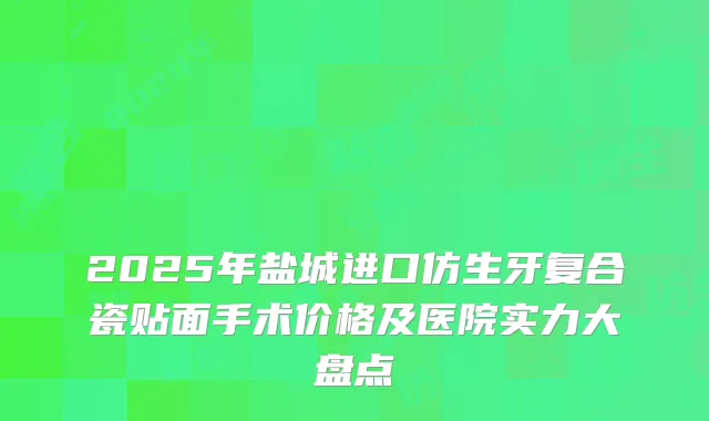 2025年盐城进口仿生牙复合瓷贴面手术价格及医院实力大盘点
