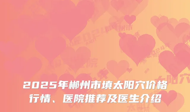 2025年郴州市填太阳穴价格行情、医院推荐及医生介绍