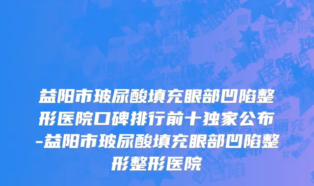 益阳市玻尿酸填充眼部凹陷整形医院口碑排行前十独家公布-益阳市玻尿酸填充眼部凹陷整形整形医院