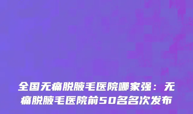 全国无痛脱腋毛医院哪家强：无痛脱腋毛医院前50名名次发布