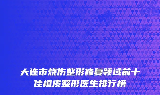 大连市烧伤整形修复领域前十佳植皮整形医生排行榜