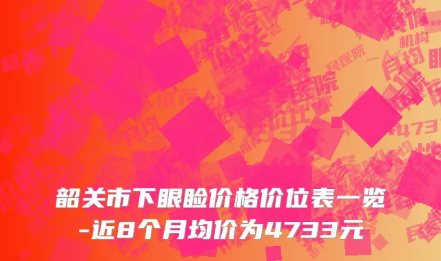 韶关市下眼睑价格价位表一览-近8个月均价为4733元