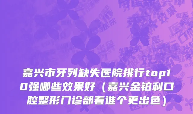 嘉兴市牙列缺失医院排行top10强哪些效果好（嘉兴金铂利口腔整形门诊部看谁个更出色）