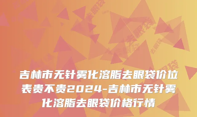 吉林市无针雾化溶脂去眼袋价位表贵不贵2024-吉林市无针雾化溶脂去眼袋价格行情