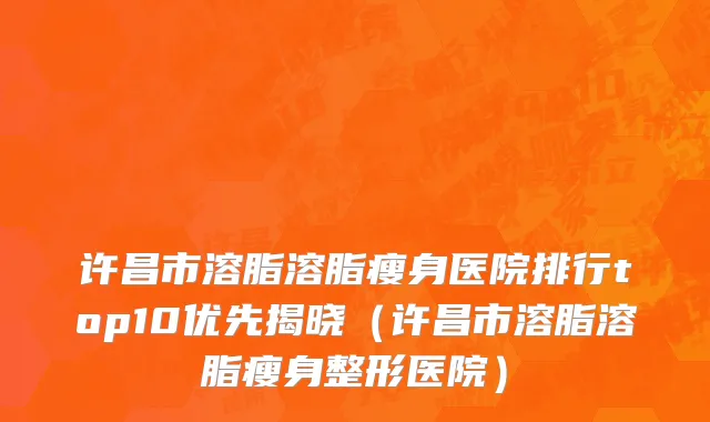 许昌市溶脂溶脂瘦身医院排行top10优先揭晓（许昌市溶脂溶脂瘦身整形医院）