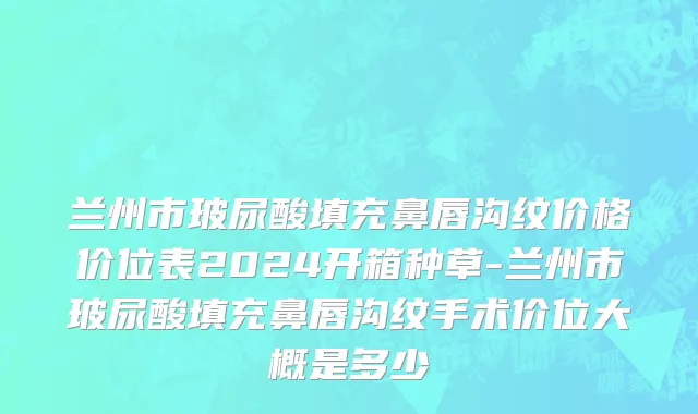 兰州市玻尿酸填充鼻唇沟纹价格价位表2024开箱种草-兰州市玻尿酸填充鼻唇沟纹手术价位大概是多少