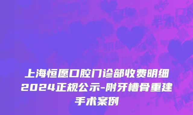 上海恒愿口腔门诊部收费明细2024正规公示-附牙槽骨重建手术案例