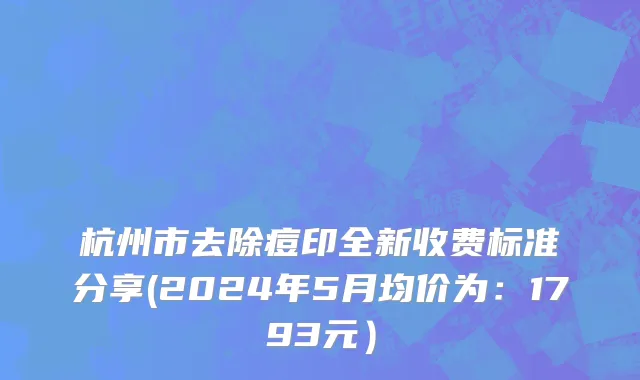 杭州市去除痘印全新收费标准分享(2024年5月均价为：1793元）