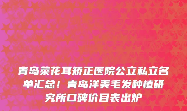 青岛菜花耳矫正医院公立私立名单汇总！青岛洋美毛发种植研究所口碑价目表出炉