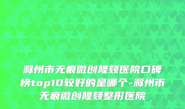 滁州市无痕微创隆颏医院口碑榜top10较好的是哪个-滁州市无痕微创隆颏整形医院