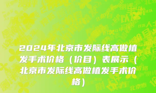 2024年北京市发际线高做植发手术价格（价目）表展示（北京市发际线高做植发手术价格）