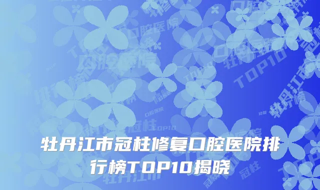 牡丹江市冠柱修复口腔医院排行榜TOP10揭晓
