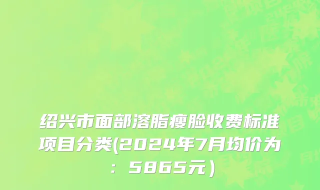 绍兴市面部溶脂瘦脸收费标准项目分类(2024年7月均价为：5865元）