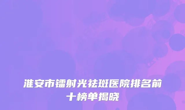 淮安市镭射光祛斑医院排名前十榜单揭晓