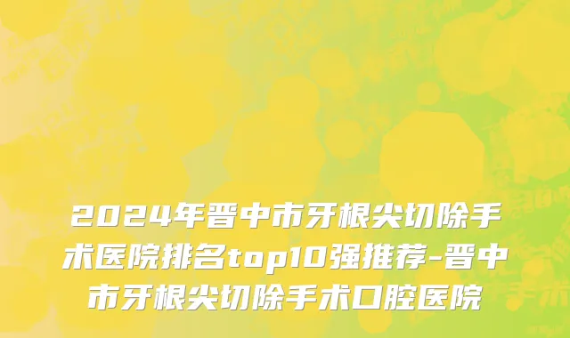 2024年晋中市牙根尖切除手术医院排名top10强推荐-晋中市牙根尖切除手术口腔医院